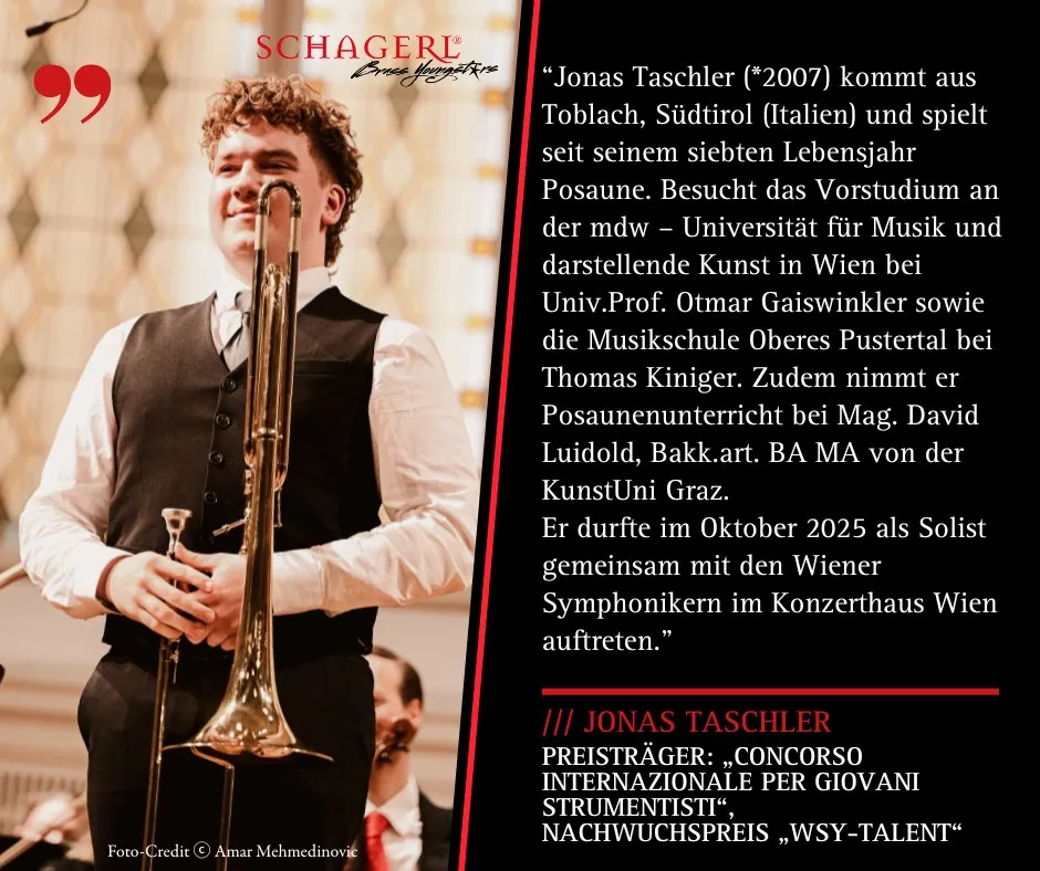 #SchagerlYoungArtist – Jonas Taschler 
Wir freuen uns, euch den 17-jährigen Jonas Taschler vorzustellen!
Er spielt eine Schagerl Bb/F Tenorposaune – Modell „Aurora“ und absolviert derzeit sein Vorstudium an der mdw – Universität für Musik und darstellende Kunst Wien bei Univ.Prof. Otmar Gaiswinkler.
Jonas kann bereits auf beeindruckende Erfolge zurückblicken:
- Preisträger beim „Concorso Internazionale per Giovani Strumentisti“ in Povoletto (Italien)
- Mehrfacher Gewinner von prima la musica – zuletzt Bundessieger 2025 mit herausragenden 99 Punkten
- Auszeichnung mit dem Nachwuchspreis „WSY-Talent“
- Und als Krönung: Auftritt als Solist mit den Wiener Symphonikern im Oktober 2025
Wir gratulieren herzlich zu diesen großartigen Erfolgen und sind stolz, Jonas als Teil der Schagerl Familie zu haben! 

#Schagerl #SchagerlPosaunen #YoungArtist #Aurora #madeinaustria 
@taschlerjonas @karlschagerl